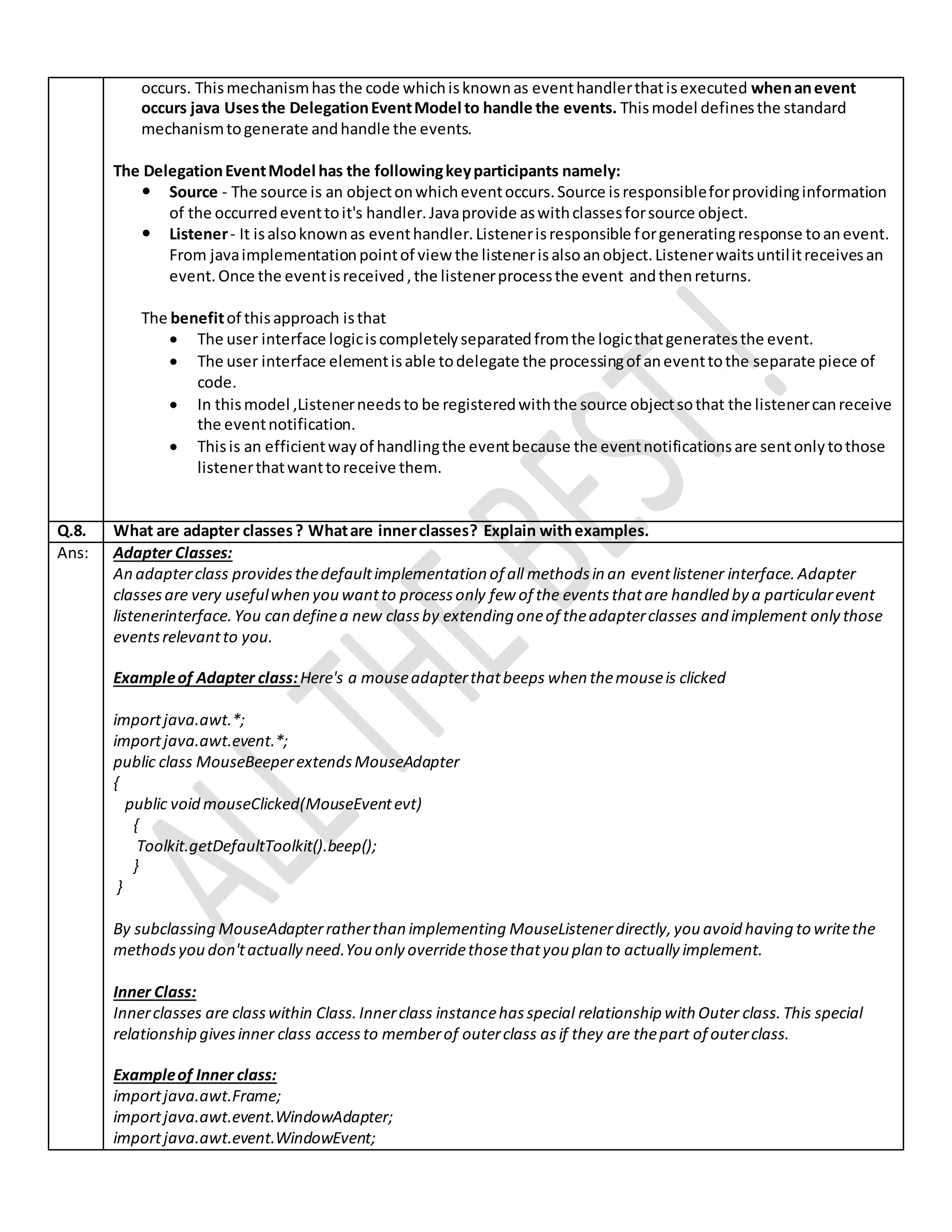 occurs. Thismechanismhas the code whichisknownas eventhandlerthatisexecuted whenanevent
occurs java Usesthe DelegationEventModel to handle the events. Thismodel definesthe standard
mechanismtogenerate andhandle the events.
The DelegationEventModel has the followingkeyparticipants namely:
 Source - The source is an objectonwhicheventoccurs.Source isresponsibleforprovidinginformation
of the occurredeventtoit's handler.Javaprovide aswithclassesforsource object.
 Listener- It isalsoknownas eventhandler.Listenerisresponsible forgeneratingresponse toanevent.
From javaimplementationpointof view the listenerisalsoanobject.Listenerwaitsuntilitreceivesan
event.Once the eventisreceived,the listenerprocessthe event andthenreturns.
The benefitof thisapproach isthat
 The user interface logiciscompletelyseparatedfromthe logicthatgeneratesthe event.
 The user interface elementisable todelegate the processingof aneventtothe separate piece of
code.
 In thismodel ,Listenerneedsto be registeredwiththe source objectsothat the listenercanreceive
the eventnotification.
 Thisis an efficientwayof handlingthe eventbecause the eventnotificationsare sentonlytothose
listenerthatwanttoreceive them.
Q.8. What are adapter classes? Whatare innerclasses? Explain withexamples.
Ans: Adapter Classes:
An adapterclass providesthedefaultimplementation of all methodsin an eventlistener interface.Adapter
classesare very usefulwhen you wantto processonly few of the eventsthatare handled by a particularevent
listenerinterface.You can definea new classby extending oneof theadapterclasses and implement only those
eventsrelevantto you.
Exampleof Adapter class:Here's a mouseadapterthatbeeps when themouseis clicked
importjava.awt.*;
importjava.awt.event.*;
public class MouseBeeperextendsMouseAdapter
{
public void mouseClicked(MouseEventevt)
{
Toolkit.getDefaultToolkit().beep();
}
}
By subclassing MouseAdapterratherthan implementing MouseListenerdirectly,you avoid having to writethe
methodsyou don'tactually need.You only overridethosethatyou plan to actually implement.
Inner Class:
Innerclasses are classwithin Class.Innerclass instancehasspecial relationship with Outer class.This special
relationship givesinner class accessto memberof outerclass asif they are thepart of outerclass.
Exampleof Inner class:
importjava.awt.Frame;
importjava.awt.event.WindowAdapter;
importjava.awt.event.WindowEvent;
 