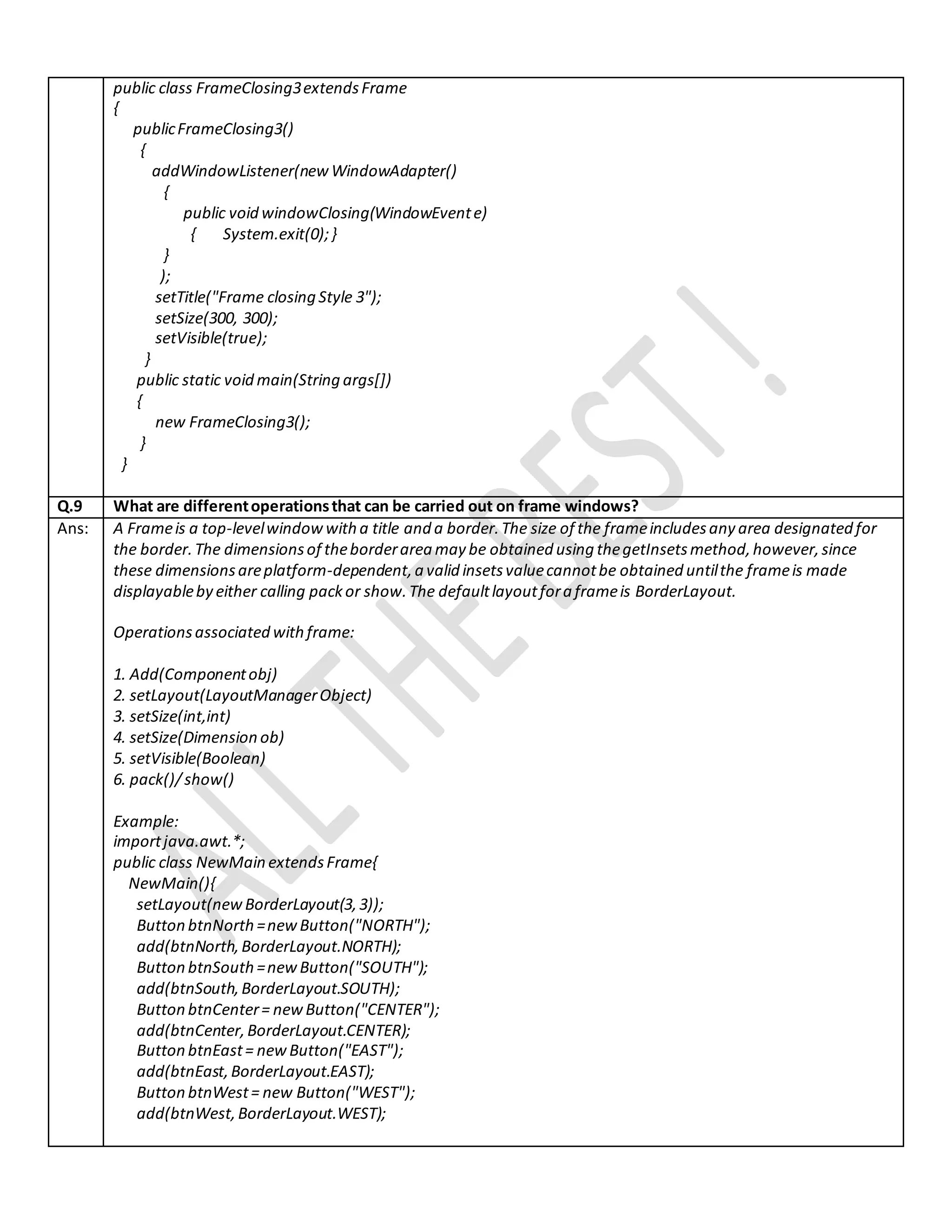 public class FrameClosing3extendsFrame
{
publicFrameClosing3()
{
addWindowListener(newWindowAdapter()
{
public void windowClosing(WindowEvente)
{ System.exit(0);}
}
);
setTitle("Frame closing Style 3");
setSize(300, 300);
setVisible(true);
}
public static void main(String args[])
{
new FrameClosing3();
}
}
Q.9 What are differentoperationsthat can be carried out on frame windows?
Ans: A Frameis a top-levelwindowwitha title and a border.The size of the frameincludesany area designated for
the border.The dimensionsof theborderarea may be obtained using thegetInsetsmethod,however,since
these dimensionsareplatform-dependent,a valid insetsvaluecannotbe obtained untilthe frameis made
displayableby either calling packor show.The defaultlayoutfora frameis BorderLayout.
Operationsassociated withframe:
1. Add(Componentobj)
2. setLayout(LayoutManagerObject)
3. setSize(int,int)
4. setSize(Dimension ob)
5. setVisible(Boolean)
6. pack()/show()
Example:
importjava.awt.*;
public class NewMain extendsFrame{
NewMain(){
setLayout(new BorderLayout(3,3));
Button btnNorth=newButton("NORTH");
add(btnNorth,BorderLayout.NORTH);
Button btnSouth=newButton("SOUTH");
add(btnSouth,BorderLayout.SOUTH);
Button btnCenter= newButton("CENTER");
add(btnCenter,BorderLayout.CENTER);
Button btnEast= newButton("EAST");
add(btnEast,BorderLayout.EAST);
Button btnWest= new Button("WEST");
add(btnWest,BorderLayout.WEST);
 