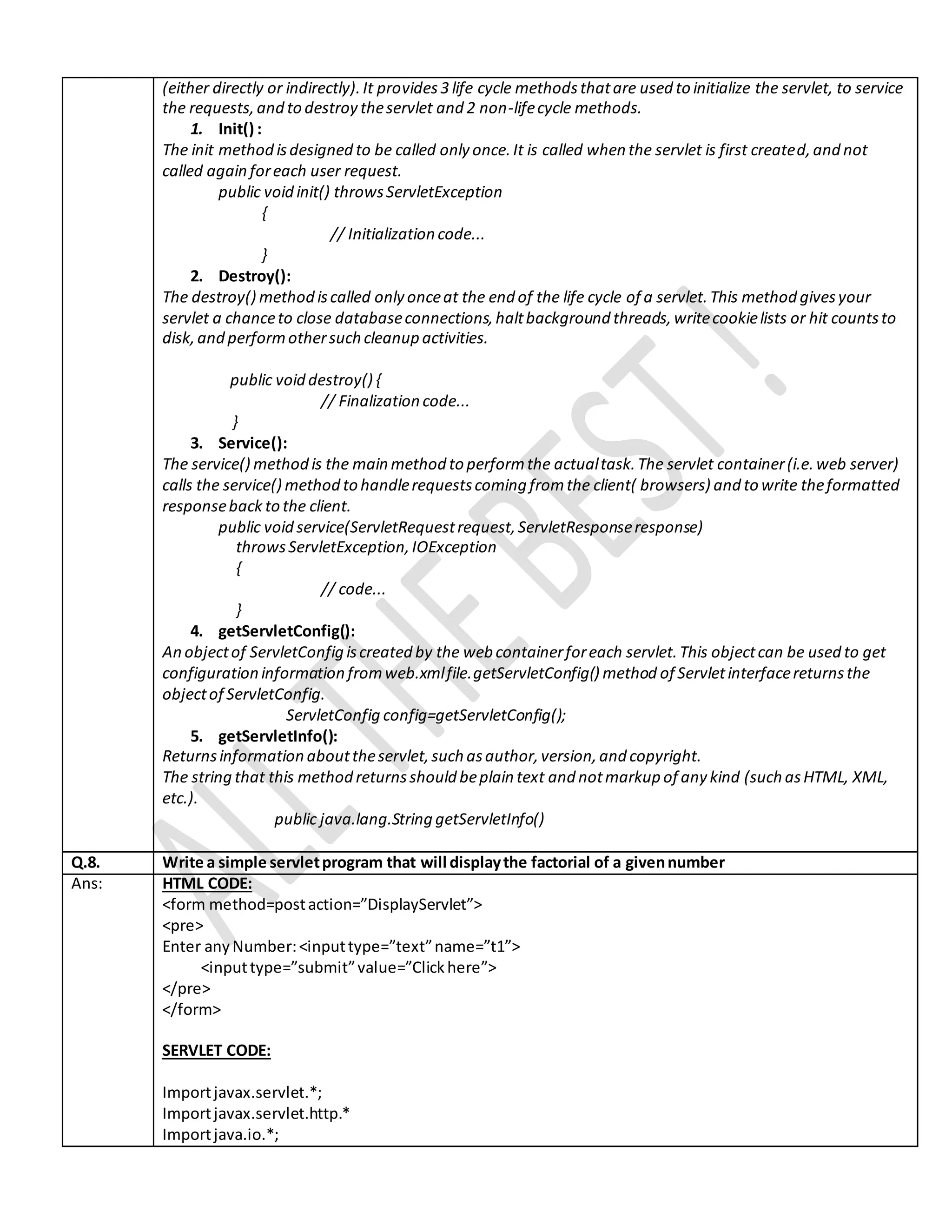 (either directly or indirectly).It provides3 life cycle methodsthatare used to initialize the servlet, to service the requests,and to destroy theservlet and 2 non-lifecycle methods. 1. Init() : The init method isdesigned to be called only once.It is called when the servlet is first created,and not called again foreach user request. public void init() throwsServletException { // Initialization code... } 2. Destroy(): The destroy() method iscalled only onceat the end of the life cycle of a servlet.This method givesyour servlet a chanceto close databaseconnections,haltbackground threads,writecookielists or hit countsto disk,and performothersuch cleanup activities. public void destroy() { // Finalization code... } 3. Service(): The service() method is the main method to performthe actualtask.The servlet container(i.e.web server) calls the service() method to handlerequestscoming fromthe client( browsers) and to write theformatted responseback to the client. public void service(ServletRequestrequest,ServletResponseresponse) throwsServletException,IOException { // code... } 4. getServletConfig(): An objectof ServletConfig iscreated by the web containerforeach servlet.This objectcan be used to get configuration information fromweb.xmlfile.getServletConfig() method of Servletinterfacereturnsthe objectof ServletConfig. ServletConfig config=getServletConfig(); 5. getServletInfo(): Returnsinformation abouttheservlet,such asauthor,version,and copyright. The string that this method returnsshould beplain text and notmarkup of any kind (such asHTML, XML, etc.). public java.lang.String getServletInfo() Q.8. Write a simple servletprogram that will displaythe factorial of a givennumber Ans: HTML CODE: <form method=postaction=”DisplayServlet”> <pre> Enter anyNumber:<inputtype=”text”name=”t1”> <inputtype=”submit”value=”Clickhere”> </pre> </form> SERVLET CODE: Importjavax.servlet.*; Importjavax.servlet.http.* Importjava.io.*; 