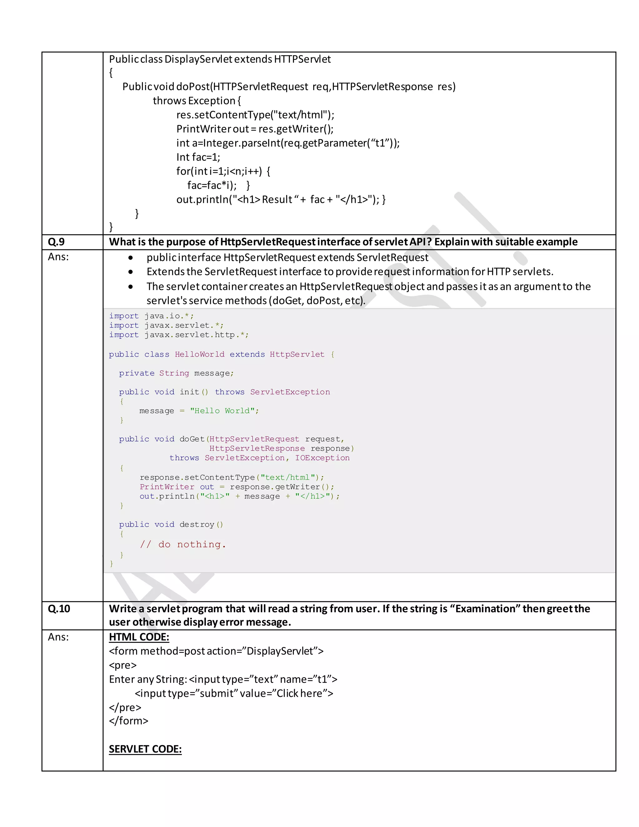PublicclassDisplayServletextendsHTTPServlet { PublicvoiddoPost(HTTPServletRequest req,HTTPServletResponse res) throwsException{ res.setContentType("text/html"); PrintWriterout= res.getWriter(); int a=Integer.parseInt(req.getParameter(“t1”)); Int fac=1; for(inti=1;i<n;i++) { fac=fac*i); } out.println("<h1>Result“+ fac + "</h1>"); } } } Q.9 What is the purpose ofHttpServletRequestinterface ofservletAPI? Explainwith suitable example Ans:  publicinterface HttpServletRequestextends ServletRequest  Extendsthe ServletRequestinterface toproviderequestinformationforHTTPservlets.  The servletcontainercreatesan HttpServletRequestobjectandpassesitasan argumentto the servlet'sservice methods(doGet, doPost,etc). import java.io.*; import javax.servlet.*; import javax.servlet.http.*; public class HelloWorld extends HttpServlet { private String message; public void init() throws ServletException { message = "Hello World"; } public void doGet(HttpServletRequest request, HttpServletResponse response) throws ServletException, IOException { response.setContentType("text/html"); PrintWriter out = response.getWriter(); out.println("<h1>" + message + "</h1>"); } public void destroy() { // do nothing. } } Q.10 Write a servletprogram that will read a string from user. If the string is “Examination” thengreetthe user otherwise displayerror message. Ans: HTML CODE: <form method=postaction=”DisplayServlet”> <pre> Enter anyString:<inputtype=”text”name=”t1”> <inputtype=”submit”value=”Clickhere”> </pre> </form> SERVLET CODE: 