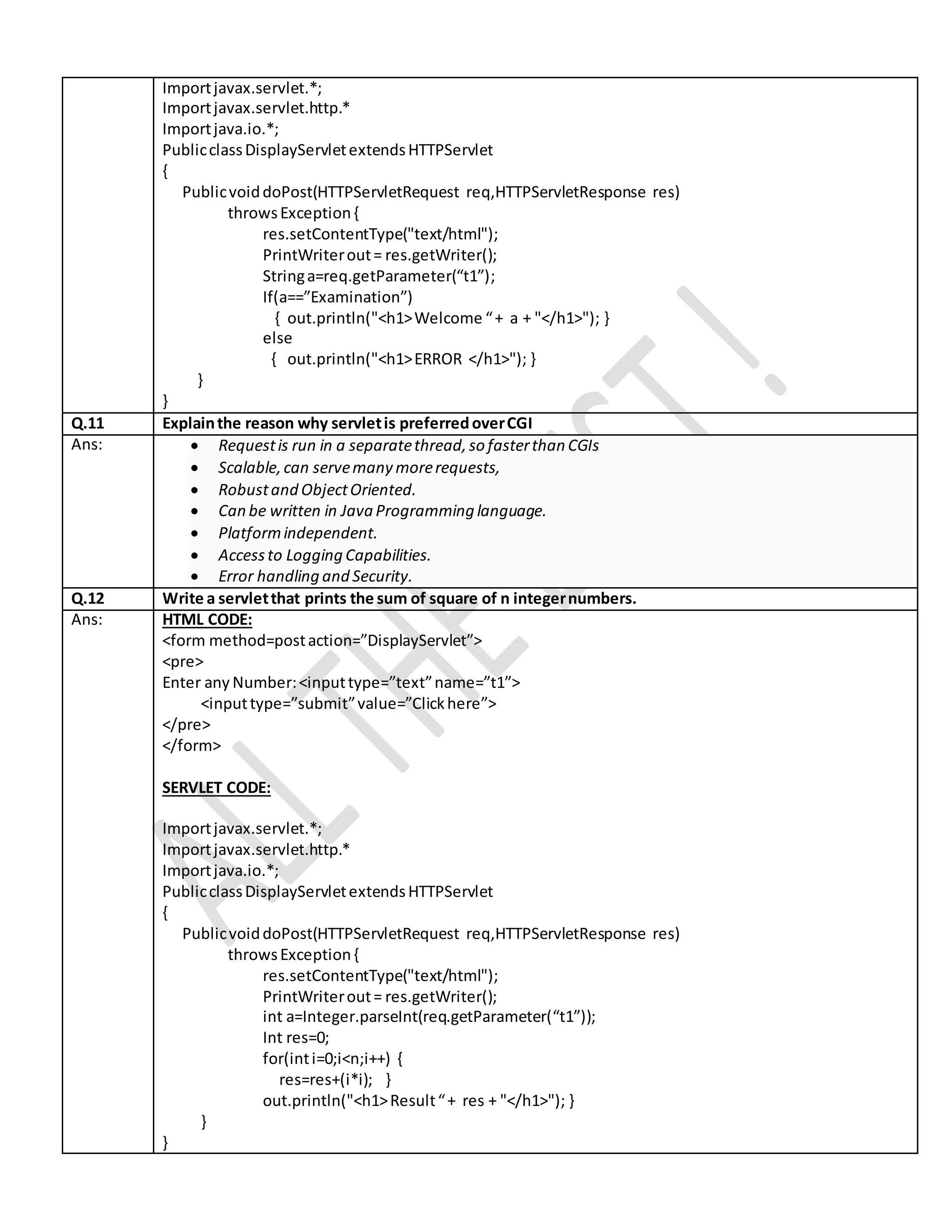 Importjavax.servlet.*; Importjavax.servlet.http.* Importjava.io.*; PublicclassDisplayServletextendsHTTPServlet { PublicvoiddoPost(HTTPServletRequest req,HTTPServletResponse res) throwsException{ res.setContentType("text/html"); PrintWriterout= res.getWriter(); Stringa=req.getParameter(“t1”); If(a==”Examination”) { out.println("<h1>Welcome “+ a + "</h1>"); } else { out.println("<h1>ERROR </h1>"); } } } Q.11 Explainthe reason why servletis preferredoverCGI Ans:  Requestis run in a separatethread,so fasterthan CGIs  Scalable,can servemany morerequests,  Robustand ObjectOriented.  Can be written in Java Programming language.  Platformindependent.  Accessto Logging Capabilities.  Error handling and Security. Q.12 Write a servletthat prints the sum of square of n integernumbers. Ans: HTML CODE: <form method=postaction=”DisplayServlet”> <pre> Enter any Number:<inputtype=”text”name=”t1”> <inputtype=”submit”value=”Clickhere”> </pre> </form> SERVLET CODE: Importjavax.servlet.*; Importjavax.servlet.http.* Importjava.io.*; PublicclassDisplayServletextendsHTTPServlet { PublicvoiddoPost(HTTPServletRequest req,HTTPServletResponse res) throwsException{ res.setContentType("text/html"); PrintWriterout= res.getWriter(); int a=Integer.parseInt(req.getParameter(“t1”)); Int res=0; for(inti=0;i<n;i++) { res=res+(i*i); } out.println("<h1>Result“+ res + "</h1>"); } } } 