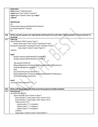 index.html
<form action="welcome.jsp">
<input type="text"name="uname">
<input type="submit"value="go"><br/>
</form>
welcome.jsp
<%
String name=request.getParameter("uname");
out.print("welcome"+name);
%>
Q.8. Write a jsp that accepts user-logindetailsandforward the result either”Accessgranted” or Access denied” to
result.jsp
Ans: index.jsp
<formmethod="POST"action="logn">
Name:<inputtype="text"name="userName"/><br/>
Password:<inputtype="password"name="userPass"/><br/>
<input type="submit"value="login"/>
</form>
Login
String n=request.getParameter("userName");
String p=request.getParameter("userPass");
if(p.equals("servlet")){
RequestDispatcherrd=request.getRequestDispatcher("/result.jsp");
rd.forward(request,response); }
else{
out.print("Sorry Accessdenied !!!");
RequestDispatcherrd=request.getRequestDispatcher("/index.jsp");
rd.include(request,response); }
result
out.print("Accessgranted !!!");
Q.9 Write a JSP based applicationthat servesthe purpose of simple calculator
Ans: Calculate.jsp
<h1>CALCULATE</h1>
<formmethod="post"action="calser">
Enter Number1 :<input type="text"name="t1"/>
Enter Number2 :<input type="text"name="t2"/>
<select name="t3">
<option value="+">+</option>
<option value="-">-</option>
<option value="/">/</option>
</select>
<inputtype="submit"name="CALCULATE"/>
 