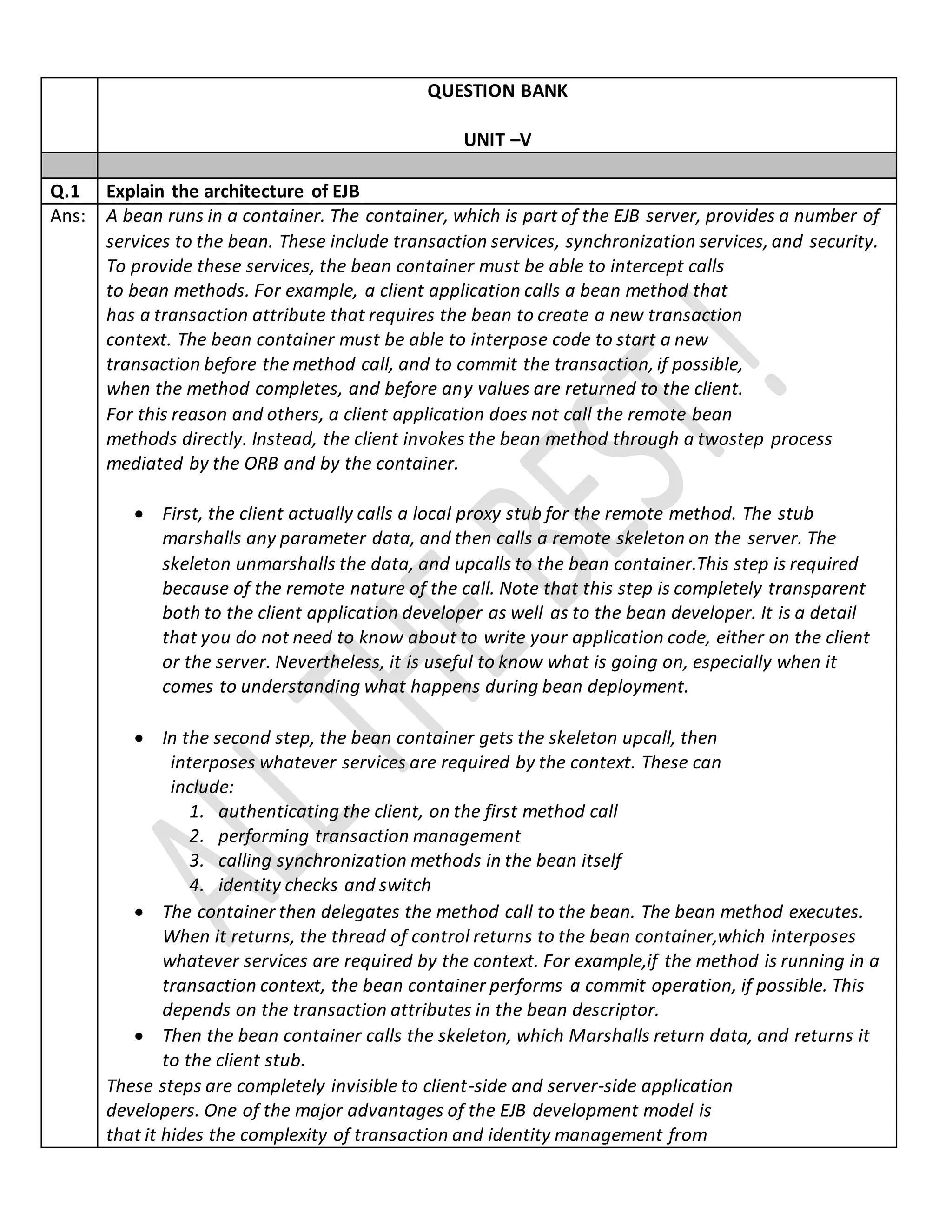 QUESTION BANK
UNIT –V
Q.1 Explain the architecture of EJB
Ans: A bean runs in a container. The container, which is part of the EJB server, provides a number of
services to the bean. These include transaction services, synchronization services, and security.
To provide these services, the bean container must be able to intercept calls
to bean methods. For example, a client application calls a bean method that
has a transaction attribute that requires the bean to create a new transaction
context. The bean container must be able to interpose code to start a new
transaction before the method call, and to commit the transaction, if possible,
when the method completes, and before any values are returned to the client.
For this reason and others, a client application does not call the remote bean
methods directly. Instead, the client invokes the bean method through a twostep process
mediated by the ORB and by the container.
 First, the client actually calls a local proxy stub for the remote method. The stub
marshalls any parameter data, and then calls a remote skeleton on the server. The
skeleton unmarshalls the data, and upcalls to the bean container.This step is required
because of the remote nature of the call. Note that this step is completely transparent
both to the client application developer as well as to the bean developer. It is a detail
that you do not need to know about to write your application code, either on the client
or the server. Nevertheless, it is useful to know what is going on, especially when it
comes to understanding what happens during bean deployment.
 In the second step, the bean container gets the skeleton upcall, then
interposes whatever services are required by the context. These can
include:
1. authenticating the client, on the first method call
2. performing transaction management
3. calling synchronization methods in the bean itself
4. identity checks and switch
 The container then delegates the method call to the bean. The bean method executes.
When it returns, the thread of control returns to the bean container,which interposes
whatever services are required by the context. For example,if the method is running in a
transaction context, the bean container performs a commit operation, if possible. This
depends on the transaction attributes in the bean descriptor.
 Then the bean container calls the skeleton, which Marshalls return data, and returns it
to the client stub.
These steps are completely invisible to client-side and server-side application
developers. One of the major advantages of the EJB development model is
that it hides the complexity of transaction and identity management from
 