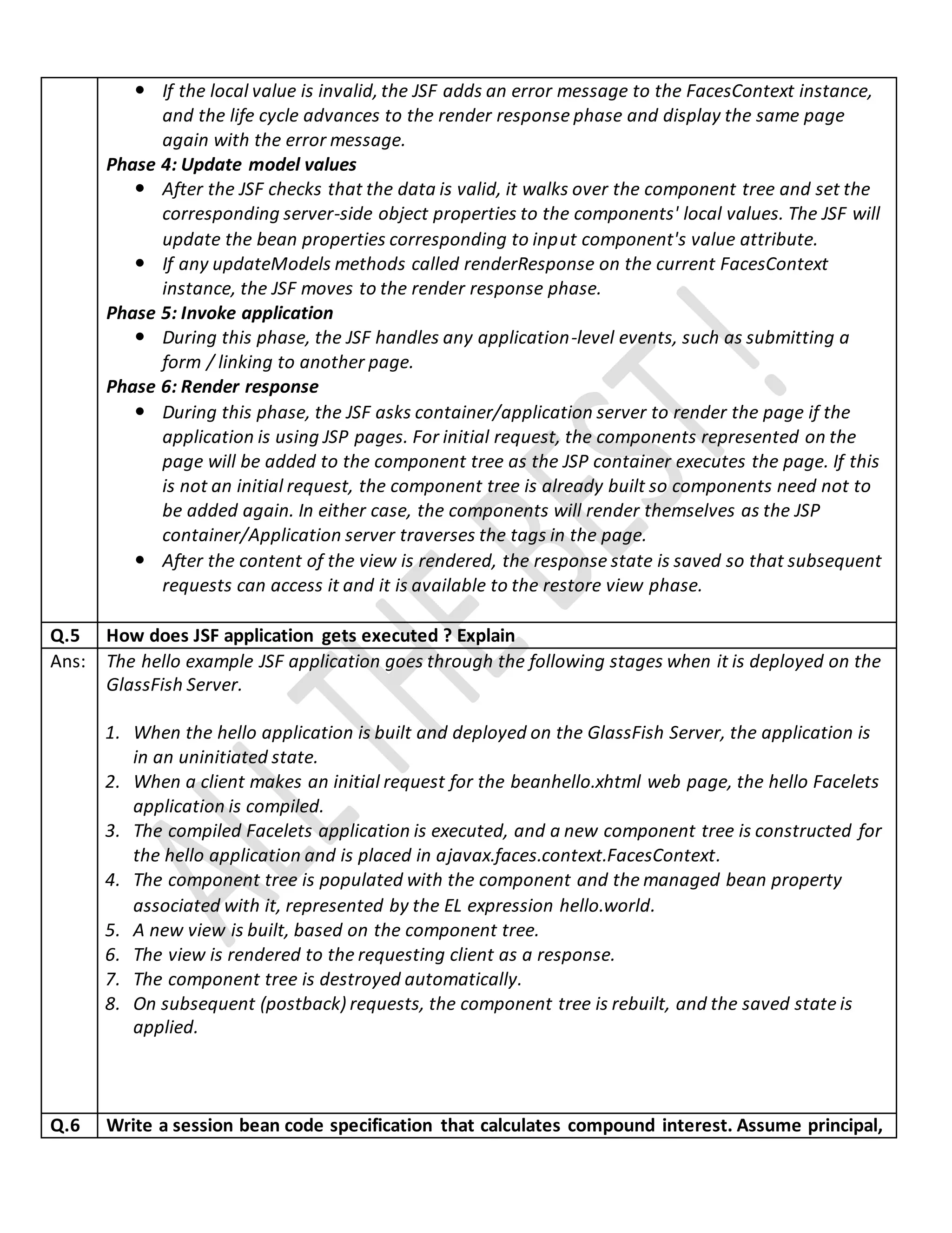  If the local value is invalid, the JSF adds an error message to the FacesContext instance,
and the life cycle advances to the render response phase and display the same page
again with the error message.
Phase 4: Update model values
 After the JSF checks that the data is valid, it walks over the component tree and set the
corresponding server-side object properties to the components' local values. The JSF will
update the bean properties corresponding to input component's value attribute.
 If any updateModels methods called renderResponse on the current FacesContext
instance, the JSF moves to the render response phase.
Phase 5: Invoke application
 During this phase, the JSF handles any application-level events, such as submitting a
form / linking to another page.
Phase 6: Render response
 During this phase, the JSF asks container/application server to render the page if the
application is using JSP pages. For initial request, the components represented on the
page will be added to the component tree as the JSP container executes the page. If this
is not an initial request, the component tree is already built so components need not to
be added again. In either case, the components will render themselves as the JSP
container/Application server traverses the tags in the page.
 After the content of the view is rendered, the response state is saved so that subsequent
requests can access it and it is available to the restore view phase.
Q.5 How does JSF application gets executed ? Explain
Ans: The hello example JSF application goes through the following stages when it is deployed on the
GlassFish Server.
1. When the hello application is built and deployed on the GlassFish Server, the application is
in an uninitiated state.
2. When a client makes an initial request for the beanhello.xhtml web page, the hello Facelets
application is compiled.
3. The compiled Facelets application is executed, and a new component tree is constructed for
the hello application and is placed in ajavax.faces.context.FacesContext.
4. The component tree is populated with the component and the managed bean property
associated with it, represented by the EL expression hello.world.
5. A new view is built, based on the component tree.
6. The view is rendered to the requesting client as a response.
7. The component tree is destroyed automatically.
8. On subsequent (postback) requests, the component tree is rebuilt, and the saved state is
applied.
Q.6 Write a session bean code specification that calculates compound interest. Assume principal,
 