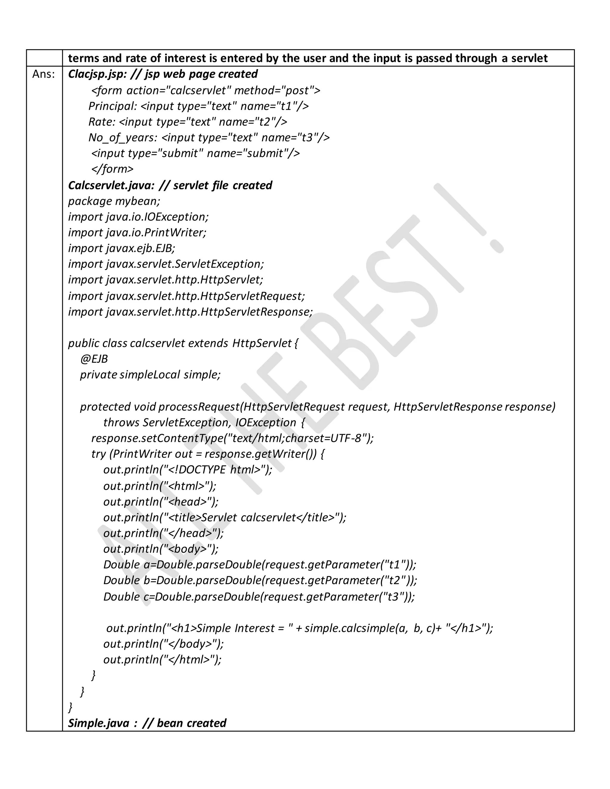 terms and rate of interest is entered by the user and the input is passed through a servlet
Ans: Clacjsp.jsp: // jsp web page created
<form action="calcservlet" method="post">
Principal: <input type="text" name="t1"/>
Rate: <input type="text" name="t2"/>
No_of_years: <input type="text" name="t3"/>
<input type="submit" name="submit"/>
</form>
Calcservlet.java: // servlet file created
package mybean;
import java.io.IOException;
import java.io.PrintWriter;
import javax.ejb.EJB;
import javax.servlet.ServletException;
import javax.servlet.http.HttpServlet;
import javax.servlet.http.HttpServletRequest;
import javax.servlet.http.HttpServletResponse;
public class calcservlet extends HttpServlet {
@EJB
private simpleLocal simple;
protected void processRequest(HttpServletRequest request, HttpServletResponse response)
throws ServletException, IOException {
response.setContentType("text/html;charset=UTF-8");
try (PrintWriter out = response.getWriter()) {
out.println("<!DOCTYPE html>");
out.println("<html>");
out.println("<head>");
out.println("<title>Servlet calcservlet</title>");
out.println("</head>");
out.println("<body>");
Double a=Double.parseDouble(request.getParameter("t1"));
Double b=Double.parseDouble(request.getParameter("t2"));
Double c=Double.parseDouble(request.getParameter("t3"));
out.println("<h1>Simple Interest = " + simple.calcsimple(a, b, c)+ "</h1>");
out.println("</body>");
out.println("</html>");
}
}
}
Simple.java : // bean created
 