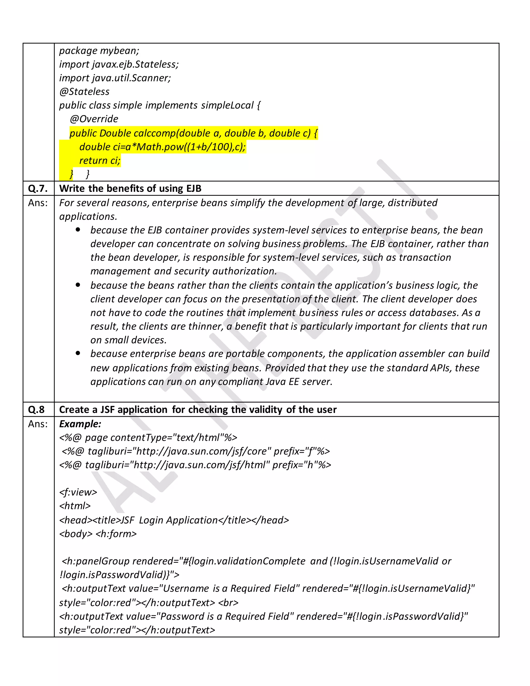 package mybean;
import javax.ejb.Stateless;
import java.util.Scanner;
@Stateless
public class simple implements simpleLocal {
@Override
public Double calccomp(double a, double b, double c) {
double ci=a*Math.pow((1+b/100),c);
return ci;
} }
Q.7. Write the benefits of using EJB
Ans: For several reasons, enterprise beans simplify the development of large, distributed
applications.
 because the EJB container provides system-level services to enterprise beans, the bean
developer can concentrate on solving business problems. The EJB container, rather than
the bean developer, is responsible for system-level services, such as transaction
management and security authorization.
 because the beans rather than the clients contain the application’s business logic, the
client developer can focus on the presentation of the client. The client developer does
not have to code the routines that implement business rules or access databases. As a
result, the clients are thinner, a benefit that is particularly important for clients that run
on small devices.
 because enterprise beans are portable components, the application assembler can build
new applications from existing beans. Provided that they use the standard APIs, these
applications can run on any compliant Java EE server.
Q.8 Create a JSF application for checking the validity of the user
Ans: Example:
<%@ page contentType="text/html"%>
<%@ tagliburi="http://java.sun.com/jsf/core" prefix="f"%>
<%@ tagliburi="http://java.sun.com/jsf/html" prefix="h"%>
<f:view>
<html>
<head><title>JSF Login Application</title></head>
<body> <h:form>
<h:panelGroup rendered="#{login.validationComplete and (!login.isUsernameValid or
!login.isPasswordValid)}">
<h:outputText value="Username is a Required Field" rendered="#{!login.isUsernameValid}"
style="color:red"></h:outputText> <br>
<h:outputText value="Password is a Required Field" rendered="#{!login.isPasswordValid}"
style="color:red"></h:outputText>
 