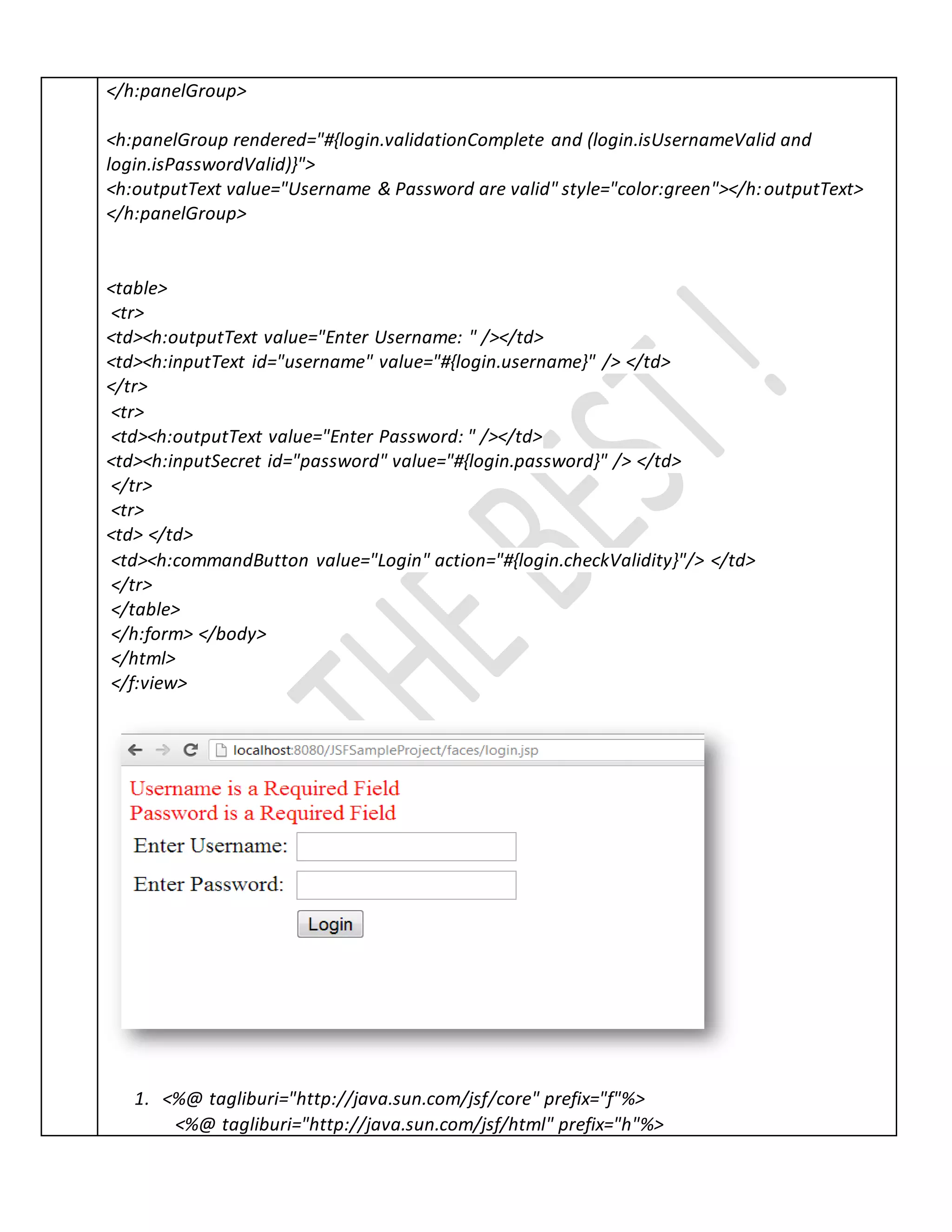 </h:panelGroup>
<h:panelGroup rendered="#{login.validationComplete and (login.isUsernameValid and
login.isPasswordValid)}">
<h:outputText value="Username & Password are valid" style="color:green"></h:outputText>
</h:panelGroup>
<table>
<tr>
<td><h:outputText value="Enter Username: " /></td>
<td><h:inputText id="username" value="#{login.username}" /> </td>
</tr>
<tr>
<td><h:outputText value="Enter Password: " /></td>
<td><h:inputSecret id="password" value="#{login.password}" /> </td>
</tr>
<tr>
<td> </td>
<td><h:commandButton value="Login" action="#{login.checkValidity}"/> </td>
</tr>
</table>
</h:form> </body>
</html>
</f:view>
1. <%@ tagliburi="http://java.sun.com/jsf/core" prefix="f"%>
<%@ tagliburi="http://java.sun.com/jsf/html" prefix="h"%>
 