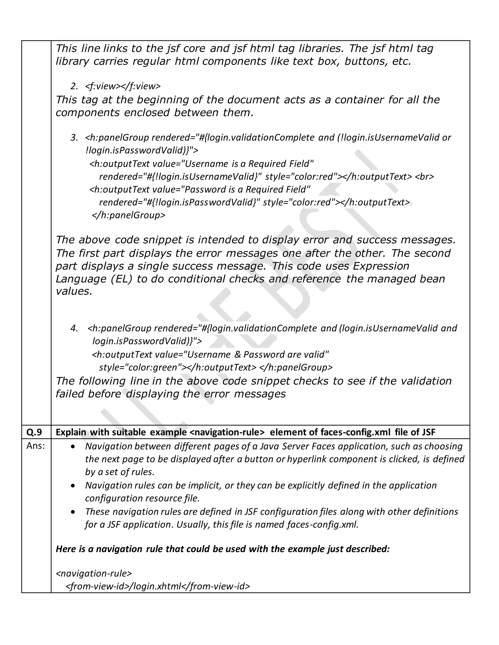 This line links to the jsf core and jsf html tag libraries. The jsf html tag
library carries regular html components like text box, buttons, etc.
2. <f:view></f:view>
This tag at the beginning of the document acts as a container for all the
components enclosed between them.
3. <h:panelGroup rendered="#{login.validationComplete and (!login.isUsernameValid or
!login.isPasswordValid)}">
<h:outputText value="Username is a Required Field"
rendered="#{!login.isUsernameValid}" style="color:red"></h:outputText> <br>
<h:outputText value="Password is a Required Field"
rendered="#{!login.isPasswordValid}" style="color:red"></h:outputText>
</h:panelGroup>
The above code snippet is intended to display error and success messages.
The first part displays the error messages one after the other. The second
part displays a single success message. This code uses Expression
Language (EL) to do conditional checks and reference the managed bean
values.
4. <h:panelGroup rendered="#{login.validationComplete and (login.isUsernameValid and
login.isPasswordValid)}">
<h:outputText value="Username & Password are valid"
style="color:green"></h:outputText> </h:panelGroup>
The following line in the above code snippet checks to see if the validation
failed before displaying the error messages
Q.9 Explain with suitable example <navigation-rule> element of faces-config.xml file of JSF
Ans:  Navigation between different pages of a Java Server Faces application, such as choosing
the next page to be displayed after a button or hyperlink component is clicked, is defined
by a set of rules.
 Navigation rules can be implicit, or they can be explicitly defined in the application
configuration resource file.
 These navigation rules are defined in JSF configuration files along with other definitions
for a JSF application. Usually, this file is named faces-config.xml.
Here is a navigation rule that could be used with the example just described:
<navigation-rule>
<from-view-id>/login.xhtml</from-view-id>
 