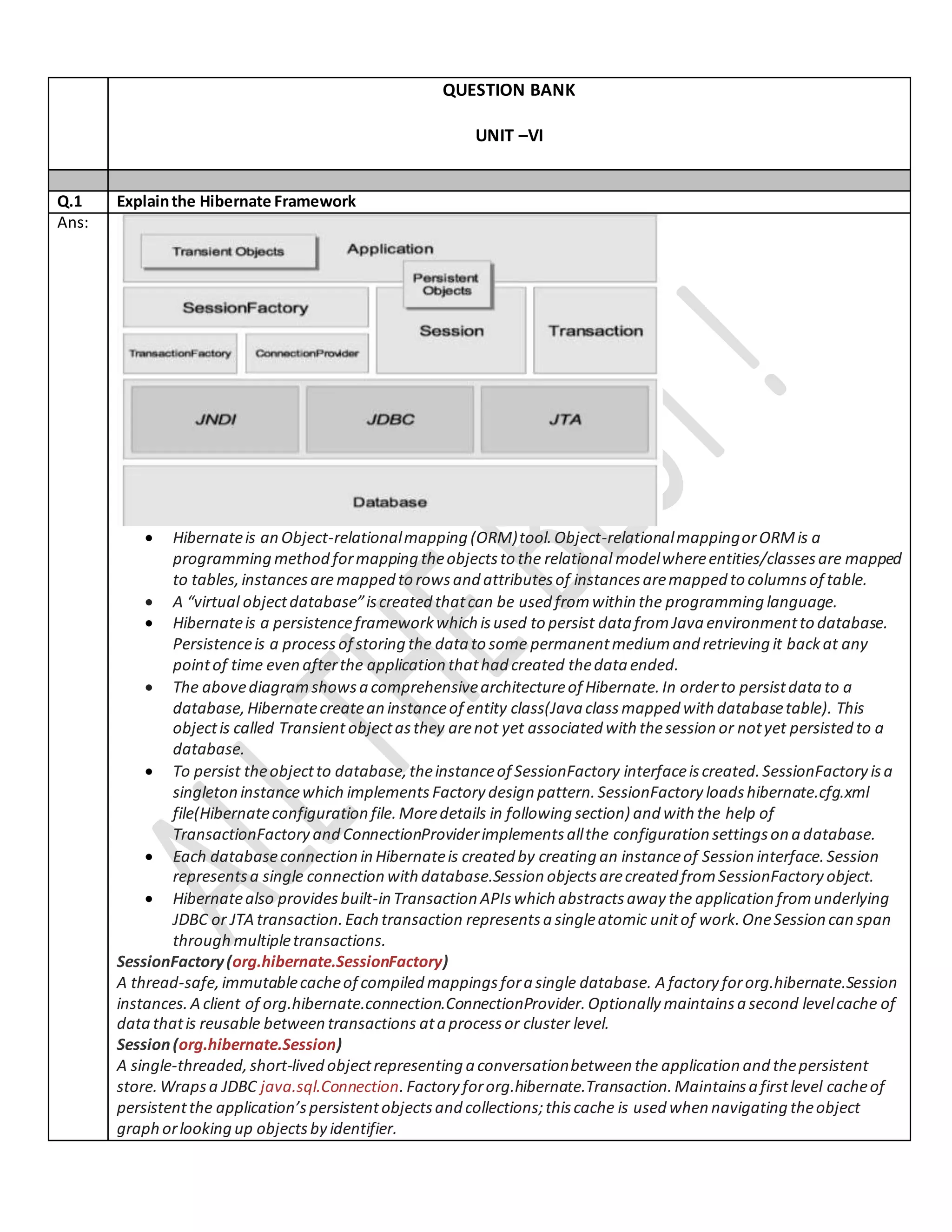 QUESTION BANK
UNIT –VI
Q.1 Explainthe Hibernate Framework
Ans:
 Hibernateis an Object-relationalmapping (ORM)tool.Object-relationalmappingorORMis a
programming method formapping theobjectsto the relational modelwhereentities/classesare mapped
to tables,instancesaremapped to rowsand attributesof instancesaremapped to columnsof table.
 A “virtual objectdatabase”iscreated thatcan be used fromwithin the programming language.
 Hibernateis a persistenceframeworkwhich isused to persist data fromJava environmentto database.
Persistenceis a processof storing the data to some permanentmediumand retrieving it backat any
pointof time even afterthe application thathad created thedata ended.
 The abovediagramshowsa comprehensivearchitectureof Hibernate.In orderto persistdatato a
database,Hibernatecreatean instanceof entity class(Java classmapped with databasetable). This
objectis called Transient objectasthey arenot yet associated with thesession or notyet persisted to a
database.
 To persist theobjectto database,theinstanceof SessionFactory interfaceiscreated.SessionFactory isa
singleton instancewhich implements Factory design pattern.SessionFactory loadshibernate.cfg.xml
file(Hibernateconfiguration file.Moredetails in following section) and with the help of
TransactionFactory and ConnectionProviderimplementsallthe configuration settingson a database.
 Each databaseconnection in Hibernateis created by creating an instanceof Session interface.Session
representsa single connection with database.Session objectsarecreated fromSessionFactory object.
 Hibernatealso providesbuilt-in Transaction APIswhich abstractsaway the application fromunderlying
JDBC or JTA transaction.Each transaction representsa singleatomic unitof work.OneSession can span
through multipletransactions.
SessionFactory(org.hibernate.SessionFactory)
A thread-safe,immutablecacheof compiled mappingsfora single database. A factory fororg.hibernate.Session
instances.A client of org.hibernate.connection.ConnectionProvider.Optionally maintainsa second levelcache of
datathatis reusable between transactions ata processor cluster level.
Session(org.hibernate.Session)
A single-threaded,short-lived objectrepresenting a conversationbetween the application and thepersistent
store.Wrapsa JDBC java.sql.Connection. Factory fororg.hibernate.Transaction.Maintainsa firstlevel cacheof
persistentthe application’spersistentobjectsand collections;thiscache is used when navigating theobject
graph orlooking up objectsby identifier.
 