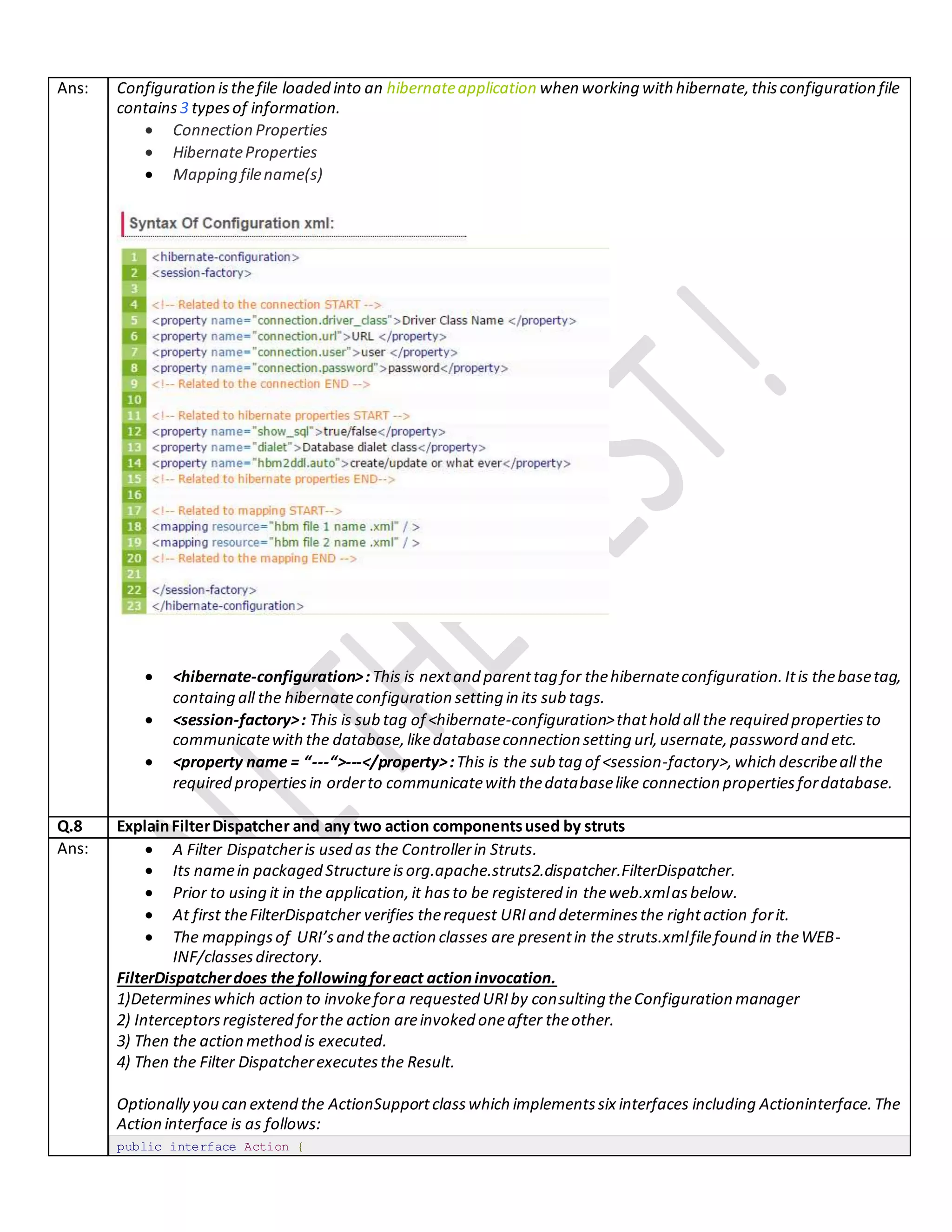Ans: Configuration isthefile loaded into an hibernateapplication when working with hibernate,thisconfiguration file
contains 3 typesof information.
 Connection Properties
 HibernateProperties
 Mapping filename(s)
 <hibernate-configuration>:This is nextand parenttag for thehibernateconfiguration.Itis thebasetag,
containg all the hibernateconfiguration setting in its sub tags.
 <session-factory>: This is sub tag of <hibernate-configuration>thathold all the required propertiesto
communicatewiththe database,likedatabaseconnection setting url,usernate,password and etc.
 <property name = “---“>---</property>:This is the sub tag of <session-factory>,which describeall the
required propertiesin orderto communicatewith thedatabaselike connection propertiesfordatabase.
Q.8 ExplainFilterDispatcher and any two action componentsused by struts
Ans:  A Filter Dispatcheris used as the Controllerin Struts.
 Its namein packaged Structureisorg.apache.struts2.dispatcher.FilterDispatcher.
 Prior to using it in the application,it hasto be registered in theweb.xmlasbelow.
 At first theFilterDispatcher verifies therequest URIand determinesthe rightaction forit.
 The mappingsof URI’sand theaction classes are presentin the struts.xmlfilefound in theWEB-
INF/classesdirectory.
FilterDispatcherdoes the followingforeact actioninvocation.
1)Determineswhich action to invokefora requested URIby consulting theConfiguration manager
2) Interceptorsregistered forthe action areinvoked oneafter theother.
3) Then the action method is executed.
4) Then the Filter Dispatcherexecutesthe Result.
Optionally you can extend the ActionSupportclasswhich implementssix interfaces including Actioninterface.The
Action interface is as follows:
public interface Action {
 