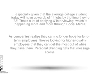 … especially given that the average college student today will have upwards of 14 jobs by the time they’re 38! That’s a lot of applying & interviewing, which is happening more and more through Social Media. As companies realize they can no longer hope for long-term employees, they’re looking for higher-quality employees that they can get the most out of while they have them. Personal Branding gets that message across. 