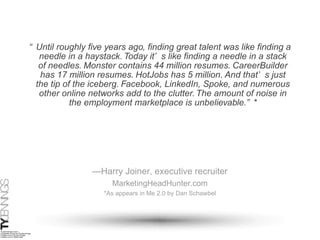 “ Until roughly five years ago, finding great talent was like finding a needle in a haystack. Today it’s like finding a needle in a stack of needles. Monster contains 44 million resumes. CareerBuilder has 17 million resumes. HotJobs has 5 million. And that’s just the tip of the iceberg. Facebook, LinkedIn, Spoke, and numerous other online networks add to the clutter. The amount of noise in the employment marketplace is unbelievable.”* — Harry Joiner, executive recruiter MarketingHeadHunter.com *As appears in Me 2.0 by Dan Schawbel 