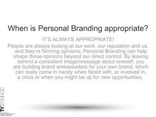 When is Personal Branding appropriate? IT’S ALWAYS APPROPRIATE! People are always looking at our work, our reputation and us, and they’re forming opinions; Personal Branding can help shape those opinions beyond our direct control. By leaving behind a consistent image/message about oneself, you are building brand ambassadors for your own brand, which can really come in handy when faced with, or involved in, a crisis or when you might be up for new opportunities.  