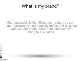 What is my brand? After successfully identifying your traits, you can more accurately and honestly define and describe who you are to the public mind and what you bring to a situation.  