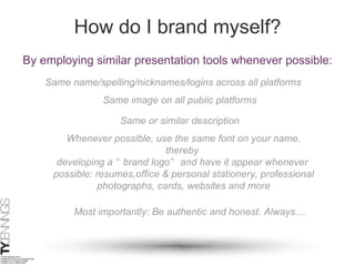 How do I brand myself? By employing similar presentation tools whenever possible: Same name/spelling/nicknames/logins across all platforms Same image on all public platforms Same or similar description Whenever possible, use the same font on your name, thereby  developing a “brand logo” and have it appear whenever  possible: resumes,office & personal stationery, professional photographs, cards, websites and more Most importantly: Be authentic and honest. Always… 