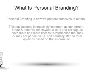 What Is Personal Branding? This has become increasingly important as our current, future & potential employers, clients and colleagues have more and more access to information that may or may not pertain to us, and naturally start to form opinions based on that information. Personal Branding is how we present ourselves to others.   