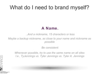 What do I need to brand myself? … And a nickname, 15 characters or less Maybe a backup nickname, as close to your name and nickname as possible Be consistent: Whenever possible, try to use the same name on all sites  I.e., TyJennings vs. Tyler Jennings vs. Tyler A. Jennings A Name. 
