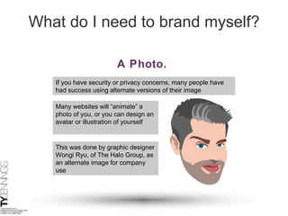 What do I need to brand myself? A Photo.   If you have security or privacy concerns, many people have had success using alternate versions of their image Many websites will “animate” a photo of you, or you can design an avatar or illustration of yourself This was done by graphic designer Wongi Ryu, of The Halo Group, as an alternate image for company use 