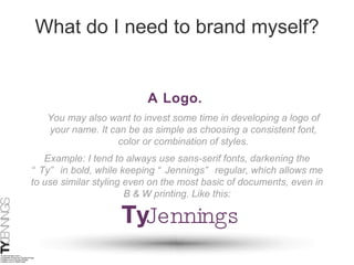 What do I need to brand myself? A Logo.   You may also want to invest some time in developing a logo of your name. It can be as simple as choosing a consistent font, color or combination of styles. Example: I tend to always use sans-serif fonts, darkening the “Ty” in bold, while keeping “Jennings” regular, which allows me to use similar styling even on the most basic of documents, even in B & W printing. Like this: 