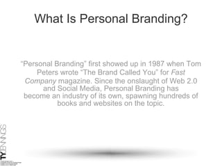 What Is Personal Branding? “ Personal Branding” first showed up in 1987 when Tom Peters wrote “The Brand Called You” for  Fast Company  magazine. Since the onslaught of Web 2.0 and Social Media, Personal Branding has become an industry of its own, spawning hundreds of books and websites on the topic. 