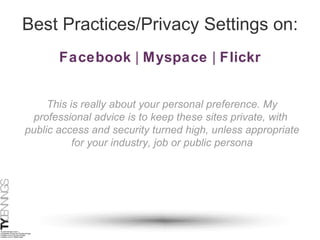 Best Practices/Privacy Settings on: Facebook  |  Myspace  |  Flickr This is really about your personal preference. My professional advice is to keep these sites private, with  public access and security turned high, unless appropriate for your industry, job or public persona 