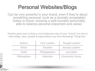 Personal Websites/Blogs Can be very powerful in your brand, even if they’re about something personal, such as a (socially acceptable) hobby or travel, showing a well-rounded personality, able to balance personal enjoyment and career. Another great way to show a more balanced view of your “brand” is to link to other blogs, sites, people & organizations you find interesting! Things like:  Authors Civic Leaders Thought Leaders Artists Travelers Industry Leaders Chefs Photographers Journalists Philosophers Historians Community Voices 