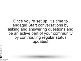 Once you’re set up, it’s time to engage! Start conversations by asking and answering questions and be an active part of your community by contributing regular status updates! 