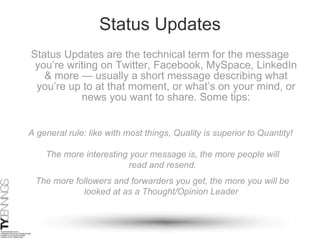 Status Updates Status Updates are the technical term for the message you’re writing on Twitter, Facebook, MySpace, LinkedIn & more — usually a short message describing what you’re up to at that moment, or what’s on your mind, or news you want to share. Some tips: The more interesting your message is, the more people will read and resend. The more followers and forwarders you get, the more you will be looked at as a Thought/Opinion Leader  A general rule: like with most things, Quality is superior to Quantity! 
