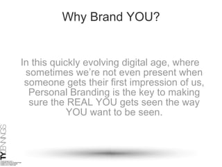 Why Brand YOU? In this quickly evolving digital age, where sometimes we’re not even present when someone gets their first impression of us, Personal Branding is the key to making sure the REAL YOU gets seen the way YOU want to be seen. 