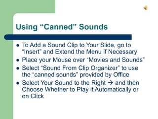 Using “Canned” Sounds
 To Add a Sound Clip to Your Slide, go to
“Insert” and Extend the Menu if Necessary
 Place your Mouse over “Movies and Sounds”
 Select “Sound From Clip Organizer” to use
the “canned sounds” provided by Office
 Select Your Sound to the Right  and then
Choose Whether to Play it Automatically or
on Click
 