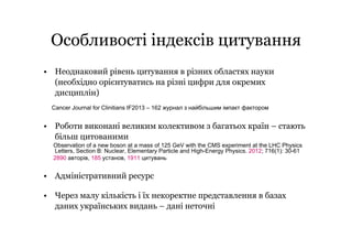Особливості індексів цитування
• Неоднаковий рівень цитування в різних областях науки
(необхідно орієнтуватись на різні цифри для окремих
дисциплін)
Cancer Journal for Clinitians IF2013 – 162 журнал з найбільшим імпакт фактором
• Роботи виконані великим колективом з багатьох країн – стають
більш цитованими
Observation of a new boson at a mass of 125 GeV with the CMS experiment at the LHC Physics
Letters, Section B: Nuclear, Elementary Particle and High-Energy Physics. 2012; 716(1): 30-61
2890 авторів, 185 установ, 1911 цитувань
• Адміністративний ресурс
• Через малу кількість і їх некоректне представлення в базах
даних українських видань – дані неточні
 