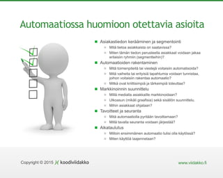 www.viidakko.fiCopyright © 2015
Automaatiossa huomioon otettavia asioita
Asiakastiedon kerääminen ja segmentointi
Mitä tietoa asiakkaista on saatavissa?
Miten tämän tiedon perusteella asiakkaat voidaan jakaa
erilaisiin ryhmiin (segmentteihin)?
Automaatioiden rakentaminen
Mitä toimenpiteitä tai viestejä voitaisiin automatisoida?
Mitä vaiheita tai erityisiä tapahtumia voidaan tunnistaa,
joihon voitaisiin rakentaa automaatio?
Mitkä ovat kriittisimpiä ja tärkeimpiä toteuttaa?
Markkinoinnin suunnittelu
Millä medialla asiakkaille markkinoidaan?
Ulkoasun (mikäli graafisia) sekä sisällön suunnittelu.
Mihin asiakkaat ohjataan?
Tavoitteet ja seuranta
Mitä automaatiolla pyritään tavoittamaan?
Millä tavalla seuranta voidaan järjestää?
Aikataulutus
Milloin ensimmäinen automaatio tulisi olla käytössä?
Miten käyttöä laajennetaan?
 