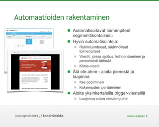 Copyright © 2014 www.viidakko.fi
Automaatioiden rakentaminen
Automatisoitavat toimenpiteet
segmenttikohtaisesti
Hyviä automatisointeja:
Rutiiniluontoiset, säännölliset
toimenpiteet
Viestit, joissa ajoitus, kohdentaminen ja
personointi tärkeää
Kiitos-viestit
Älä ole ahne - aloita pienestä ja
laajenna
Itse oppiminen
Kokemusten perääminen
Aloita yksinkertaisilla trigger-viesteillä
Laajenna sitten viestiketjuihin
 