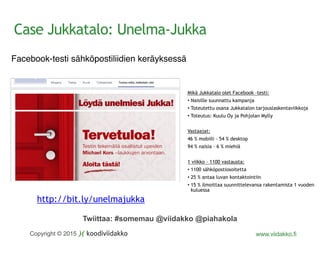 Twiittaa: #somemau @viidakko @piahakola
Copyright © 2015 www.viidakko.fi
Facebook-testi sähköpostiliidien keräyksessä
Mikä Jukkatalo olet Facebook –testi:
• Naisille suunnattu kampanja
• Toteutettu osana Jukkatalon tarjouslaskentaviikkoja
• Toteutus: Kuulu Oy ja Pohjolan Mylly
Vastaajat:
46 % mobiili – 54 % desktop
94 % naisia – 6 % miehiä
1 viikko – 1100 vastausta:
• 1100 sähköpostiosoitetta
• 25 % antaa luvan kontaktointiin
• 15 % ilmoittaa suunnittelevansa rakentamista 1 vuoden
kuluessa
http://bit.ly/unelmajukka
Case Jukkatalo: Unelma-Jukka
 