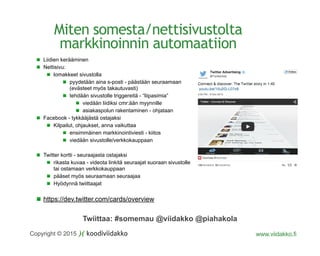Twiittaa: #somemau @viidakko @piahakola
Copyright © 2015 www.viidakko.fi
Miten somesta/nettisivustolta
markkinoinnin automaatiion
Liidien kerääminen
Nettisivu:
lomakkeet sivustolla
pyydetään aina s-posti - päästään seuraamaan
(evästeet myös takautuvasti)
tehdään sivustolle triggereitä - “liipasimia”
viedään liidiksi cmr:ään myynnille
asiakaspolun rakentaminen - ohjataan
Facebook - tykkääjästä ostajaksi
Kilpailut, ohjaukset, anna vaikuttaa
ensimmäinen markkinointiviesti - kiitos
viedään sivustolle/verkkokauppaan
Twitter kortti - seuraajasta ostajaksi
rikasta kuvaa - videota linkitä seuraajat suoraan sivustolle
tai ostamaan verkkokauppaan
pääset myös seuraamaan seuraajaa
Hyödynnä twiittaajat
https://dev.twitter.com/cards/overview
 