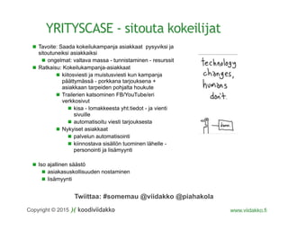 Twiittaa: #somemau @viidakko @piahakola
Copyright © 2015 www.viidakko.fi
YRITYSCASE - sitouta kokeilijat
Tavoite: Saada kokeilukampanja asiakkaat pysyviksi ja
sitoutuneiksi asiakkaiksi
ongelmat: valtava massa - tunnistaminen - resurssit
Ratkaisu: Kokeilukampanja-asiakkaat
kiitosviesti ja muistusviesti kun kampanja
päättymässä - porkkana tarjouksena +
asiakkaan tarpeiden pohjalta houkute
Trailerien katsominen FB/YouTube/eri
verkkosivut
kisa - lomakkeesta yht.tiedot - ja vienti
sivuille
automatisoitu viesti tarjouksesta
Nykyiset asiakkaat
palvelun automatisointi
kiinnostava sisällön tuominen lähelle -
personointi ja lisämyynti
Iso ajallinen säästö
asiakasuskollisuuden nostaminen
lisämyynti
 