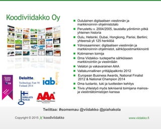 Copyright © 2015 www.viidakko.fi
Twiittaa: #somemau @viidakko @piahakola
Koodiviidakko Oy
N
ational
Cham
pion
2014/15
Oululainen digitaalisen viestinnän ja
markkinoinnin ohjelmistotalo
Perustettu v. 2004/2005, taustalla ydintiimin pitkä
yhteinen historia
Oulu, Helsinki, Dubai, Hongkong, Pariisi, Berliini;
yhteensä yli 125 henkilöä
Ydinosaaminen: digitaalisen viestinnän ja
markkinoinnin ohjelmistot, sähköpostimarkkinointi
Kotimainen toimija
Oma Viidakko- tuoteperhe sähköiseen
markkinointiin ja viestintään
Velaton ja vakavarainen AAA
Valtakunnallinen yrittäjäpalkinto 2012
European Business Awards, National Finalist
2012 & National Champion 2014
Oma tuotanto, tuki ja tuotteiden kehitys
Tiivis yhteistyö myös teknisenä toimijana mainos-
ja viestintätoimistojen kanssa
 