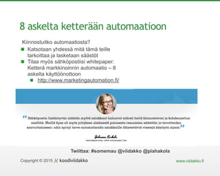 Copyright © 2015 www.viidakko.fi
Twiittaa: #somemau @viidakko @piahakola
8 askelta ketterään automaatioon
Kiinnostuitko automaatiosta?
Katsotaan yhdessä mitä tämä teille
tarkoittaa ja lasketaan säästöt
Tilaa myös sähköpostiisi whitepaper:
Ketterä markkinoinnin automaatio – 8
askelta käyttöönottoon
http://www.marketingautomation.fi/
 