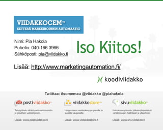 Huipputason verkkokauppa pienille ja
suurille kauppiaille.
Lisää: www.viidakkostore.fi
Hakukoneoptimoitu julkaisujärjestelmä
verkkosivujen hallintaan ja ylläpitoon.
Lisää: www.sivuviidakko.fi
Tehotyökalu sähköpostimarkkinointiin
ja graafisiin uutiskirjeisiin.
Lisää: www.postiviidakko.fi
Twiittaa: #somemau @viidakko @piahakola
Iso Kiitos!
Nimi: Pia Hakola
Puhelin: 040-166 3966
Sähköposti: pia@viidakko.fi
Lisää: http://www.marketingautomation.fi/
 