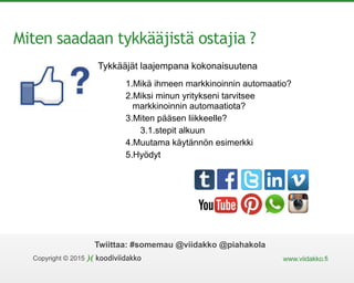 Copyright © 2015 www.viidakko.fi
Twiittaa: #somemau @viidakko @piahakola
Miten saadaan tykkääjistä ostajia ?
1.Mikä ihmeen markkinoinnin automaatio?
2.Miksi minun yritykseni tarvitsee
markkinoinnin automaatiota?
3.Miten pääsen liikkeelle?
3.1.stepit alkuun
4.Muutama käytännön esimerkki
5.Hyödyt
Tykkääjät laajempana kokonaisuutena
 