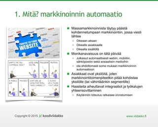 www.viidakko.fiCopyright © 2015
1. Mitä? markkinoinnin automaatio
Massamarkkinoinnista täytyy päästä
kohdennetumpaan markkinointiin, jossa viesti
lähtee
Oikeaan aikaan
Oikealle asiakkaalle
Oikealla sisällöllä
Monikanavaisuus on tätä päivää
Julkaisut automaattisesti webiin, mobiiliin,
sähköpostiin sekä sosiaalisiin medioihin
ota ehdottomasti some mukaan markkinoinnin
automaatioon
Asiakkaat ovat yksilöitä, joten
markkinointitoimenpiteetkin pitää kohdistaa
yksilölle (tai vähintäänkin segmentille)
Haasteita aiheuttavat integraatiot ja työkalujen
yhteensovittaminen
Käytännön toteutus ratkaisee onnistumisen
 