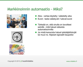 www.viidakko.fiCopyright © 2015
Markkinoinnin automaatio - Miksi?
Aika - vertaa käytetty / säästetty aika
Eurot - laske säästyvät / tulevat eurot
Tärkeää on, että sinulla on tavoitteet
selvillä - mitä haluat ratkaista
automatisoinnilla
Ja mistä kanavista haluat tykkääjät/kävijät
tai muut ns. hiljaiset signaalit kaupoiksi
 