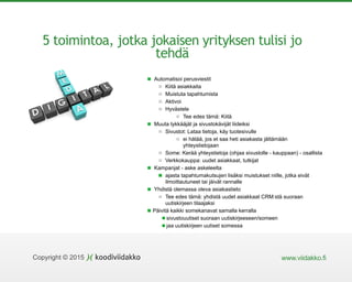 www.viidakko.fiCopyright © 2015
5 toimintoa, jotka jokaisen yrityksen tulisi jo
tehdä
Automatisoi perusviestit
Kiitä asiakkaita
Muistuta tapahtumista
Aktivoi
Hyvästele
Tee edes tämä: Kiitä
Muuta tykkääjät ja sivustokävijät liideiksi
Sivustot: Lataa tietoja, käy tuotesivulle
ei hätää, jos et saa heti asiakasta jättämään
yhteystietojaan
Some: Kerää yhteystietoja (ohjaa sivustolle - kauppaan) - osallista
Verkkokauppa: uudet asiakkaat, tutkijat
Kampanjat - aske askeleelta
ajasta tapahtumakutsujen lisäksi muistukset niille, jotka eivät
ilmoittautuneet tai jäivät rannalle
Yhdistä olemassa oleva asiakastieto
Tee edes tämä: yhdistä uudet asiakkaat CRM:stä suoraan
uutiskirjeen tilaajaksi
Päivitä kaikki somekanavat samalla kerralla
sivustouutiset suoraan uutiskirjeeseen/someen
jaa uutiskirjeen uutiset somessa
 