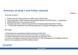 teppo.repo@uef.fi
STUDY 3
Summary of study 3 and further research
Summary of study 3.
1. Eastern part of Finland continue to suffer a heavy CHD burden
2. Large disparities in CHD incidence rates between genders and SES groups (- > geography)
3. Spatial differences in the processes of care
4. Population dynamics / selective migration has increased spatial disparities in health
5. - > Rural-urban disparities may still be growing due to changing demography and SES.
Next steps:
1.What factors are causing the elevated clustering of CHD risk?
The spatial clustering of obesity: does the built environment matter? R. Huang et al. 2015
2. Is there improvement in the secondary prevention of CHD after 2014?
3. Is there a correlation between primary prevention of CHD (management of modifiable CHD risk
factors in the population) and CHD incidence rates?
 