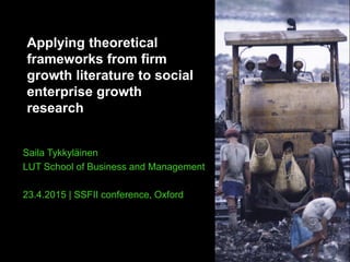 Applying theoretical
frameworks from firm
growth literature to social
enterprise growth
research
Saila Tykkyläinen
LUT School of Business and Management
23.4.2015 | SSFII conference, Oxford
 