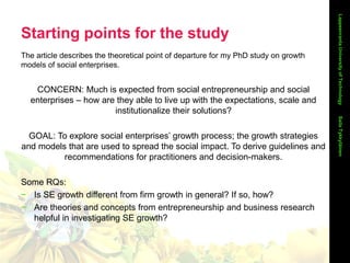 Starting points for the study
The article describes the theoretical point of departure for my PhD study on growth
models of social enterprises.
CONCERN: Much is expected from social entrepreneurship and social
enterprises – how are they able to live up with the expectations, scale and
institutionalize their solutions?
GOAL: To explore social enterprises’ growth process; the growth strategies
and models that are used to spread the social impact. To derive guidelines and
recommendations for practitioners and decision-makers.
Some RQs:
− Is SE growth different from firm growth in general? If so, how?
− Are theories and concepts from entrepreneurship and business research
helpful in investigating SE growth?
LappeenrantaUniversityofTechnologySailaTykkyläinen
 