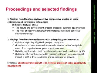 Proceedings and selected findings
LappeenrantaUniversityofTechnology
1. Findings from literature review on five comparative studies on social
enterprises and commercial enterprises:
Distinctive features of SEs:
 The nature and development process of (social) business opportunities
 The roles of networks ranging from strategic alliances to collective
entrepreneurship
2. Findings from literature review on social enterprise growth research:
 Opinions regarding SE growth prospects vary a lot
 Growth as a process –research stream dominates, unit of analysis is
most often organization or government structure.
 Hybrid growth models built on collaborative networks preferred by SEs
 Outcomes of growth neglected in research, although increasing social
impact is both a driver, outcome and an indicator of growth.
Synthesis: Social enterprise growth is an iterative process of social opportunity
development
SailaTykkyläinen
 