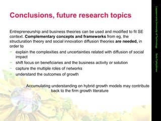 Conclusions, future research topics
LappeenrantaUniversityofTechnology
Entrepreneurship and business theories can be used and modified to fit SE
context. Complementary concepts and frameworks from eg. the
structuration theory and social innovation diffusion theories are needed, in
order to
− explain the complexities and uncertainties related with diffusion of social
impact
− shift focus on beneficiaries and the business activity or solution
− capture the multiple roles of networks
− understand the outcomes of growth
Accumulating understanding on hybrid growth models may contribute
back to the firm growth literature
SailaTykkyläinen
 