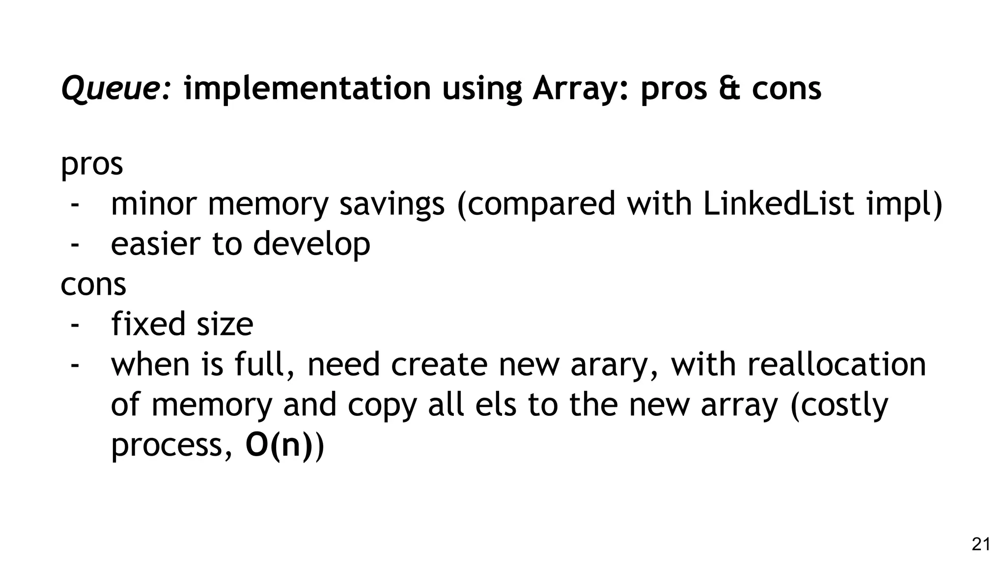 Queue: implementation using Array: pros & cons
pros
- minor memory savings (compared with LinkedList impl)
- easier to develop
cons
- fixed size
- when is full, need create new arary, with reallocation
of memory and copy all els to the new array (costly
process, O(n))
21
 