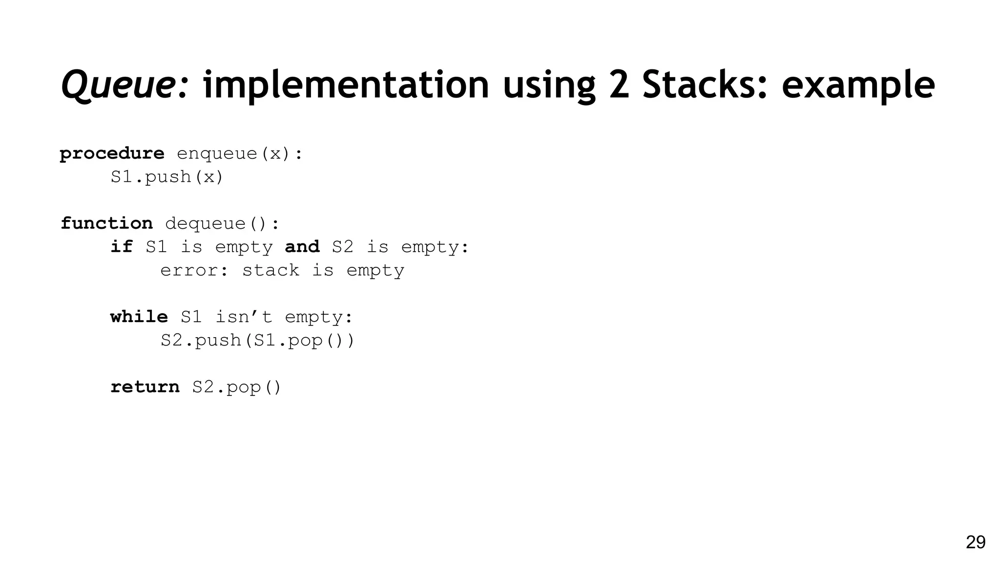 Queue: implementation using 2 Stacks: example
procedure enqueue(x):
S1.push(x)
function dequeue():
if S1 is empty and S2 is empty:
error: stack is empty
while S1 isn’t empty:
S2.push(S1.pop())
return S2.pop()
29
 